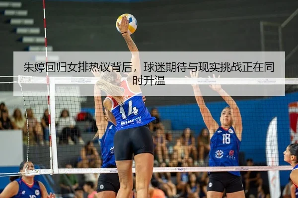 朱婷回归女排热议背后，球迷期待与现实挑战正在同时升温