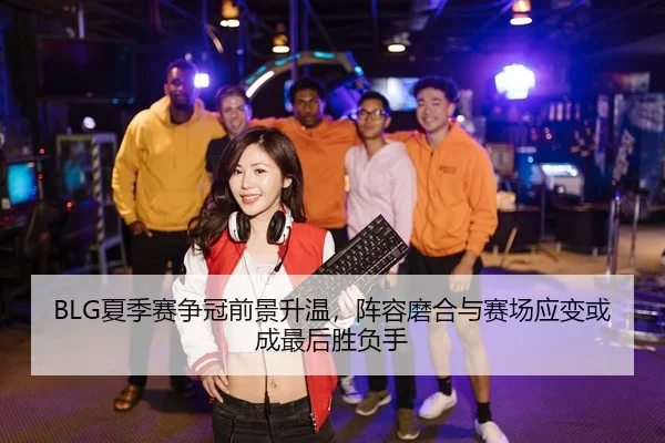 BLG夏季赛争冠前景升温，阵容磨合与赛场应变或成最后胜负手